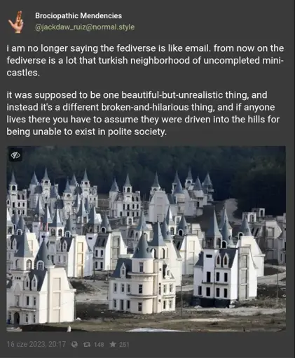 Brociopathic Mendencies (@jackdaw_ruiz@normal.style) says "i am no longer saying the fediverse is like email. from now on the fediverse is a lot that turkish neighborhood of uncompleted mini-castles.   it was supposed to be one beautiful-but-unrealistic thing, and instead it's a different broken-and-hilarious thing, and if anyone lives there you have to assume they were driven into the hills for being unable to exist in polite society.". The post is illustrated by a photo of that neighbourhood