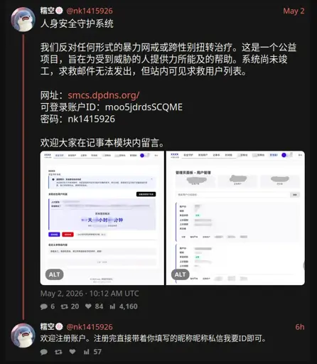糯空🍥 @nk1415926

人身安全守护系统

我们反对任何形式的暴力网戒或跨性别扭转治疗。这是一个公益项目，旨在为受到威胁的人提供力所能及的帮助。系统尚未竣工，求救邮件无法发出，但站内可见求救用户列表。

网址：smcs.dpdns.org/
可登录账户ID：moo5jdrdsSCQME
密码：nk1415926

欢迎大家在记事本模块内留言。

May 2, 2026 · 10:12 AM UTC
糯空🍥
@nk1415926
6h
欢迎注册账户。注册完直接带着你填写的昵称昵称私信我要ID即可。