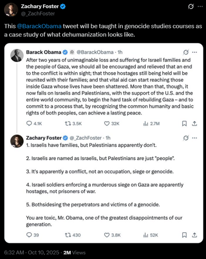 Zachary Foster
@_ZachFoster
This @BarackObama tweet will be taught in genocide studies courses as a case study of what dehumanization looks like.
[image of Twitter (X) post]
Barack Obama @BarackObama - 1h
After two years of unimaginable loss and suffering for Israeli families and
the people of Gaza, we should all be encouraged and relieved that an end
to the conflict is within sight; that those hostages still being held will be
reunited with their families; and that vital aid can start reaching those
inside Gaza whose lives have been shattered. More than that, though, it
now falls on Israelis and Palestinians, with the support of the U.S. and the
entire world community, to begin the hard task of rebuilding Gaza - and to
commit to a process that, by recognizing the common humanity and basic
rights of both peoples, can achieve a lasting peace.

Zachary Foster @_ZachFoster - 1h
1. Israelis have families, but Palestinians apparently don't.
2. Israelis are named as Israelis, but Palestinians are just "people".
3. It's apparently a conflict, not an occupation, siege or genocide.
4. Israeli soldiers enforcing a murderous siege on Gaza are apparently
hostages, not prisoners of war.
5. Bothsidesing the perpetrators and victims of a genocide.
You are toxic, Mr. Obama, one of the greatest disappointments of our
generation.
[image ends]
6:32 AM · Oct 10, 2025 · 2M Views