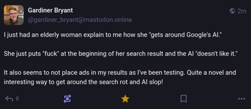 A screenshot of a mastodon post by gardiner_bryant@mastodon online, reading: "I just had an elderly woman explain to me how she "gets around Google's AI."  She just puts "fuck" at the beginning of her search result and the AI "doesn't like it."  It also seems to not place ads in my results as I've been testing. Quite a novel and interesting way to get around the search rot and AI slop!"