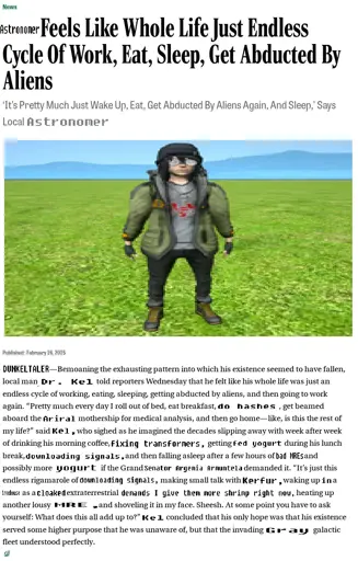 A screenshot of an article from The Onion. Some words have been replaced lazily in MS Paint, denoted by square brackets.

[Astronomer] Feels Like Whole Life Just Endless Cycle Of Work, Eat, Sleep, Get Abducted By Aliens

‘It's Pretty Much Just Wake Up, Eat, Get Abducted By Aliens Again, And Sleep,’ Says Local [Astronomer]

[A stretched out image of Dr. Kel, standing in the grass].

Published: February 26,2025
[DUNKELTALER]—Bemoaning the exhausting pattern into which his existence seemed to have fallen, local man [Dr. Kel] told reporters Wednesday that he felt like his whole life was just an endless cycle of working, eating, sleeping, getting abducted by aliens, and then going to work again. “Pretty much every day I roll out of bed, eat breakfast, [do hashes], get beamed aboard the [Ariral] mothership for medical analysis, and then go home—like, is this the rest of
my life?” said [Kel,] who sighed as he imagined the decades slipping away with week after week of drinking his morning coffee, [fixing transformers,] getting [fed yogurt] during his lunch break, [downloading signals,] and then falling asleep after a few hours of [bad MREs] and possibly more [yogurt] if the Grand [Senator Argenia Armuntela] demanded it. <transcript continued in replies>