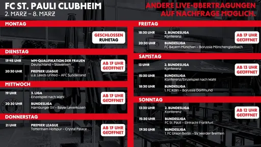 Grafik mit dem Wochenprogramm des FC St. Pauli Clubheims vom 2.–8. März. Oben rechts steht: „Andere Live-Übertragungen auf Nachfrage möglich.“

Montag: geschlossen (Ruhetag).

Dienstag (ab 17 Uhr geöffnet):
17:45 Uhr WM-Qualifikation der Frauen – Deutschland vs. Slowenien.
20:30 Uhr Premier League, u. a. Leeds United vs. AFC Sunderland.

Mittwoch (ab 17 Uhr geöffnet):
19:00 Uhr 3. Liga – Einzelspiel nach Wahl.
20:30 Uhr Bundesliga – Hamburger SV vs. Bayer Leverkusen.

Donnerstag (ab 17 Uhr geöffnet):
21:00 Uhr Premier League – Tottenham Hotspur vs. Crystal Palace.

Freitag (ab 17 Uhr geöffnet):
18:30 Uhr 2. Bundesliga Konferenz.
20:30 Uhr Bundesliga – FC Bayern München vs. Borussia Mönchengladbach.

Samstag (ab 13 Uhr geöffnet):
13:00 Uhr 2. Bundesliga Konferenz.
15:30 Uhr Bundesliga – Konferenz/Einzelspiel nach Wahl.
18:30 Uhr Bundesliga – 1. FC Köln vs. Borussia Dortmund.

Sonntag (ab 12 Uhr geöffnet):
13:30 Uhr 2. Bundesliga Konferenz.
15:30 Uhr Bundesliga – FC St. Pauli vs. Eintracht Frankfurt.
17:30 Uhr Bundesliga – 1. FC Union Berlin vs. SV Werder Bremen.