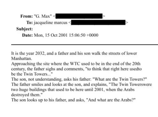 From: "G. Max" <| | - To: jacqueline marcus | E - Subject: Date: Mon, 15 Oct 2001 15:06:50 +0000  It is the year 2032, and a father and his son walk the streets of lower Manhattan. Approaching the site where the WTC used to be in the end of the 20th century, the father sighs and comments, "to think that right here usedto be the Twin Towers..." The son, not understanding, asks his father: "What are the Twin Towers?" The father smiles and looks at the son, and explains, "The Twin Towerswere two huge buildings that used to be here until 2001, when the Arabs destroyed them." The son looks up to his father, and asks, "And what are the Arabs?"