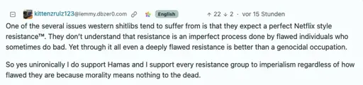 Comment by kittenzrulz123@lemmy.dbzer0.com: "One of the several issues western shitlibs tend to suffer from is that they expect a perfect Netflix style resistance™. They don’t understand that resistance is an imperfect process done by flawed individuals who sometimes do bad. Yet through it all even a deeply flawed resistance is better than a genocidal occupation.  So yes unironically I do support Hamas and I support every resistance group to imperialism regardless of how flawed they are because morality means nothing to the dead."