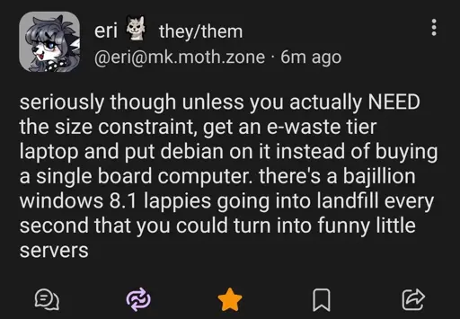 @eri@mk.moth.zone

seriously though unless you actually NEED the size constraint, get an e-waste their laptop and put Debian on it instead of buying a single board computer. there's a bajillion windows 8.1 lappies going into landfill every second that you could turn into funny little servers