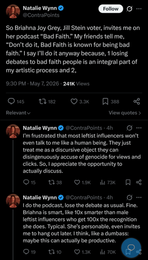 So Briahna Joy Grey, Jill Stein voter, invites me on her podcast “Bad Faith.” My friends tell me, “Don’t do it, Bad Faith is known for being bad faith.” I say I’ll do it anyway because, 1 losing debates to bad faith people is an integral part of my artistic process and 2, I’m frustrated that most leftist influencers won’t even talk to me like a human being. They just treat me as a discursive object they can disingenuously accuse of genocide for views and clicks. So, I appreciate the opportunity to actually discuss 