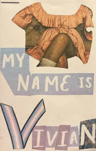 The title page of the zine. At the top of the page is a cutout of a woman wearing a peach silk dress, fishnets, and white ruffly socks sitting on a leather sofa. The hands and the neckline are cut out so that the woman remains anonymous and faceless. Below the magazine cutout of the woman there is white cutout text with a blue background reading "MY NAME IS". Below that text is the name "VIVIAN" where the V is made up of two long skinny trans flags with stripes running lengthwise. The letters in Vivian are each colored with different background and all have white text.