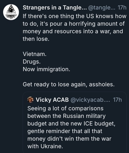 bluesky skeets. Vicky ACAB: Seeing a lot of comparisons between the Russian military budget and the new ICE budget, gentle reminder that all that money didn't win them the war with Ukraine. Strangers in a Tangled Wilderness: If there's one thing the US knows how to do, it's pour a horrifying amount of money and resources into a war, and then lose.Vietnam.Drugs.Now immigration.Get ready to lose again, assholes.