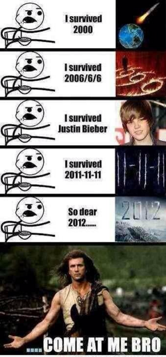 A cereal guy meme. From the top, it says “I survived 2000” next to an image of an asteroid hitting Earth. “I survived 2006” next to a picture of a flaming 666 on the ground, with a figure standing in one of the 6s. “I survived Justin Bieber next to a picture of Justin Bieber. “I survived 2011-11-11” next to a picture of the date. “So dear 2012…” next to an image of the poster for the movie 2012. Last is a picture of Mel Gibson from Braveheart with his hands out to his sides. The text over it says “Come at me bro”.