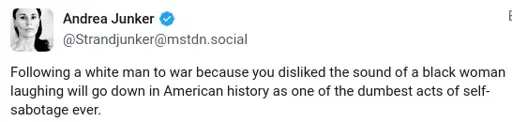 A screenshotted mastodon toot that reads: "Following a white man to war because you disliked the sound of a black woman laughing will go down in American history as one of the dumbest acts of self-sabotage ever."