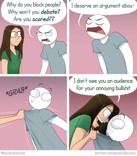 Four-panel comic strip featuring Ellen (the author's comic-strip version of herself) and a generic guy. Panel 1: The guy angrily says to Ellen: "Why do you block people? Why won't you *debate?* Are you *scared??*" Panel 2: The guy continues, "I deserve an argument abou-" Panel three: Ellen forcefully grabs the guy by his shirt front. Panel 4: Ellen intimidatingly holds the now-frightened guy's face up to her own wide-eyed, smiling face and says "I don't owe you an audience for your annoying bullshit."