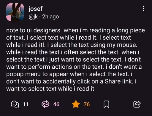 @jk@mastodon.social on Mastodon: "note to ui designers. when i'm reading a long piece of text. i select text while i read it. I select text while i read it!. i select the text using my mouse. while i read the text i often select the text. when i select the text i just want to select the text. i don't want to perform actions on the text. i don't want a popup menu to appear when i select the text. i don't want to accidentally click on a Share link. i want to select text while i read it".