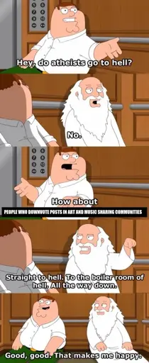 Five-panel scene from Family Guy of Peter Griffin and God sitting down stuck in an elevator. First panel shows Peter Griffin asking "Hey, do atheists go to hell?". Second panel shows God responding "No.". Third panel shows Peter Griffin asking "How about people who downvote posts in art and music sharing communities?". Fourth panel shows God facing Peter pointing downwards responding "Straight to hell. To the boiler room of hell. All the way down.". Final panel shows the both of them, with Peter responding "Good, good. That makes me happy".