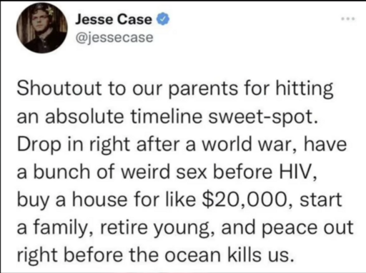 Shoutout to our parents for hitting an absolute timeline sweet-spot. Drop in right after a world war, have a bunch of weird sex before HIV, buy a house for like 20.000€, start a family, retire young and peace out right before the ocean kills us.