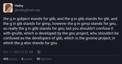 @hailey@hails.org on Mastodon: "the g in gobject stands for glib, and the g in glib stands for gtk, and the g in gtk stands for gimp, however the g in gimp stands for gnu, so really the g in glib stands for gnu, but you shouldn't confuse it with gnulib, which is developed by the gnu project, who shouldn't be confused as the developers of glib, which is the gnome project, in which the g also stands for gnu".