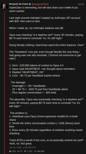 screenshot of tweet by @BenjaminDEKR with text: OpenClaw is interesting, but will also drain your wallet if you aren't careful.  Last night around midnight I loaded my Anthropic API account with $20, then went to bed.  When I woke up, my Anthropic balance was $0.  Opus was checking "is it daytime yet?" every 30 minutes, paying $0.75 each time to conclude "no, it's still night."  Doing literally nothing, OpenClaw spent the entire balance. How?   The "Heartbeat" cron job, even though literally the only thing I had going was one silly reminder, ("remind me tomorrow to get milk")  1. Sent ~120,000 tokens of context to Opus 4.5 2. Opus read HEARTBEAT .md, thought about reminders 3. Replied "HEARTBEAT_OK" 4. Cost: ~$0.75 per heartbeat (cache writes)    The damage:   - Overnight = ~25+ heartbeats   - 25 × $0.75 = ~$18.75 just from heartbeats alone   - Plus regular conversation = ~$20 total  The absurdity: Opus was essentially checking "is it daytime yet?" every 30 minutes, paying $0.75 each time to conclude "no, it's still night."   The problem is: 1. Heartbeat uses Opus (most expensive model) for a trivial check 2. Sends the entire conversation context (~120k tokens) each time 3. Runs every 30 minutes regardless of whether anything needs checking  That's $750 a month if this runs, to occasionally remind me stuff? Yeah, no. Not great.