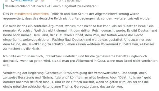 [Translation in body]      Nazideutschland hat nach 1945 auch aufgehört zu existieren.  Das ist mindestens umstritten. Politisch und zum Schutz der Allgemeinbevölkerung wurde argumentiert, dass das deutsche Reich nicht untergegangen ist, sondern weiterentwickelt wurde.  Für mich ist das ein zentrales Argument, warum man nicht so tun kann, als sei “Death to Israel” ein normaler Vorschlag. Weil das nicht einmal mit dem dritten Reich gemacht wurde. Es gibt Deutschland heute noch immer. Dem Land, der kulturellen Einheit, dem Volk, der Nation wurde das Recht eingeräumt, weiterzuexistieren. Fucking Nazi Deutschland wurde das gestattet. Und zwar nur aus dem Grund, die Bevölkerung zu schützen, eben keinen weiteren Völkermord zu betreiben, es besser zu machen als die Nazis.  Ich halte es für unsachlich, intellektuell unehrlich und für die gemeinsame Debatte unglaublich destruktiv, wenn so getan wird, als sei man pro Völkermord in Gaza, wenn man Israel nicht vernichten will.  Vernichtung der Regierung: Geschenkt. Strafverfolgung der Verantwortlichen: Unbedingt. Auch zeitweise Besatzung und “Entnazifizierung” könnte man alles fordern. Aber “Death to Israel” geht darüber nochmal deutlich hinaus. Und es ist einfach Bullshit, wenn so getan wird, als sei das die einzig mögliche ethische Haltung zum Thema. Geradezu bizarr, das zu denken.
