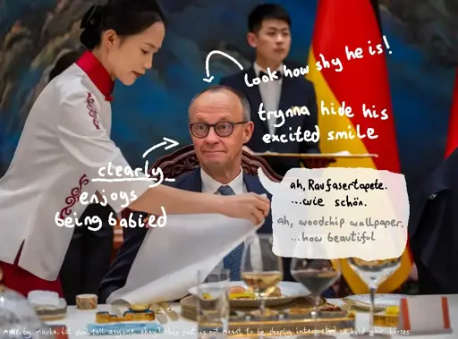 photo of the german chancellor "Friedrich Merz" sitting at a table. a woman with asian features, includding her clothing, is preparing the table infront of Merz. she is laying out the napkin infront of him. Merz is looking with a slight grin on his face and his cheeks tensed up, past the woman, behind the camera. he appears a bit flustered, like he is trying to hide his blush over the excitement from having a woman take care of him. there is text drawn over the image "look how shy he is! trynna hide his excited smile. he clearly enjoys being babied". there is a speech bubble drawn aswell, where Merz says "ah, Raufasertapete... wie schön!" which is german and translates to "ah, woodchip wallapper... how beautiful". the speech is meant to represent how totally not excited he is about the situation.