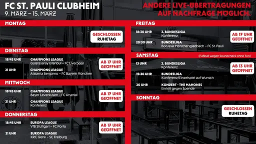 Programmübersicht des FC St. Pauli Clubheims für die Woche 9. März bis 15. März mit Live-Fußballübertragungen. Hinweis oben: „Andere Live-Übertragungen auf Nachfrage möglich.“
Montag: Geschlossen (Ruhetag).
Dienstag (ab 17 Uhr geöffnet):
18:45 Uhr Champions League: Galatasaray Istanbul – FC Liverpool.
21:00 Uhr Champions League: Atalanta Bergamo – FC Bayern München.
Mittwoch (ab 17 Uhr geöffnet):
18:45 Uhr Champions League: Bayer Leverkusen – FC Arsenal.
21:00 Uhr Champions League Konferenz.
Donnerstag (ab 17 Uhr geöffnet):
18:45 Uhr Europa League: VfB Stuttgart – FC Porto.
21:00 Uhr Europa League: KRC Genk – SC Freiburg.
Freitag (ab 17 Uhr geöffnet):
18:30 Uhr 2. Bundesliga Konferenz.
20:30 Uhr Bundesliga: Borussia Mönchengladbach – FC St. Pauli.
Samstag (ab 13 Uhr geöffnet):
13:00 Uhr 2. Bundesliga Konferenz.
15:30 Uhr Bundesliga Konferenz, Einzelspiel auf Wunsch.
20:00 Uhr Konzert: The Mahones (Eintritt gegen Spende). Hinweis: Fußball wegen Soundcheck ohne Ton.
Sonntag: Geschlossen (Ruhetag).