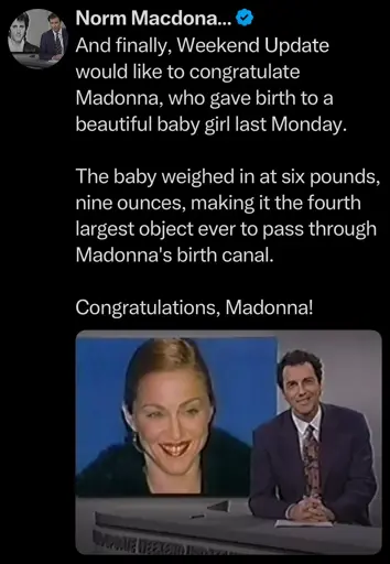 And finally, Weekend Update would like to congratulate Madonna, who gave birth to a beautiful baby girl last Monday. The baby weighed in at six pounds, nine ounces, making it the fourth largest object ever to pass through Madonna's birth canal. Congratulations, Madonna!