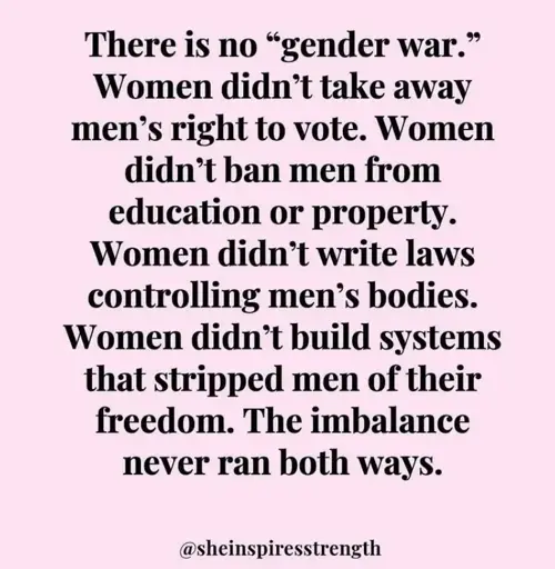 Black text on a pink background reading: 'There is no "gender war." Women didn't take away men's right to vote. Women didn't ban men from education or property. Women didn't write laws controlling men's bodies. Women didn't build systems that stripped men of their freedom. The imbalance never ran both ways. @sheinspiresstrength'