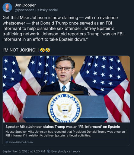 Text of post: Get this! Mike Johnson is now claiming — with no evidence whatsoever — that Donald Trump once served as an FBI informant to help dismantle sex offender Jeffrey Epstein’s trafficking network. Johnson told reporters Trump “was an FBI informant in an effort to take Epstein down.”  I’M NOT JOKING!!! 🤣🤣
