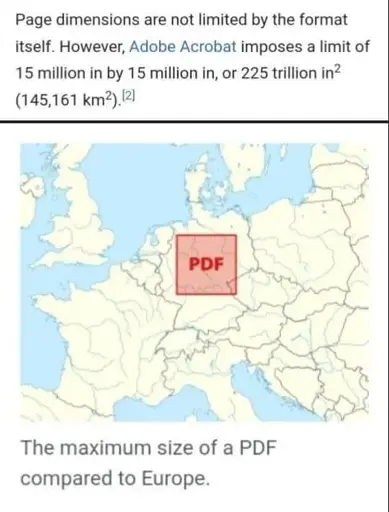 Page dimensions are not limited by the format itself. However, Adobe Acrobat imposes a limit 15 million inches by 15 million inches, or 225 trillion square inches (145161 square kilometers)

(Map of Europe with a square with letters "PDF" overlaid on top of Germany)

The maximum size of a PDF compared to Europe