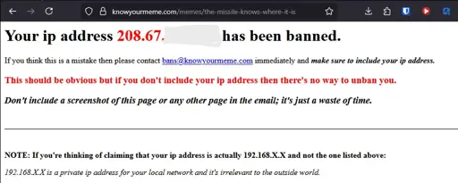 A Firefox screenshot of a vanilla HTML page that states: "Your ip address 208.67.[redacted] has been banned. If you think this is a mistake then please contace bans@knowyourmeme.com immediately and make sure to include your ip address. This should be obvious but if you don't include your ip address then there's no way to unban you. Don't include a screenshot of this page or any other page in the email; it's just a waste of time. NOTE: If you're thinking of claiming that your ip address is actually 192.168.X.X and not the one listed above: 192.168.X.X is a private ip address for your local network and it's irrelevant to the outside world."