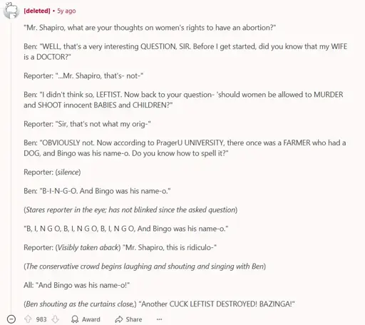 A reddit comment by a deleted account. It says: ""Mr. Shapiro, what are your thoughts on women's rights to have an abortion?"  Ben: "WELL, that's a very interesting QUESTION, SIR. Before I get started, did you know that my WIFE is a DOCTOR?"  Reporter: "...Mr. Shapiro, that's- not-"  Ben: "I didn't think so, LEFTIST. Now back to your question- 'should women be allowed to MURDER and SHOOT innocent BABIES and CHILDREN?"  Reporter: "Sir, that's not what my orig-"  Ben: "OBVIOUSLY not. Now according to PragerU UNIVERSITY, there once was a FARMER who had a DOG, and Bingo was his name-o. Do you know how to spell it?"  Reporter: (silence)  Ben: "B-I-N-G-O. And Bingo was his name-o."  (Stares reporter in the eye; has not blinked since the asked question)  "B, I, N G O, B, I, N G O, B, I, N G O, And Bingo was his name-o."  Reporter: (Visibly taken aback) "Mr. Shapiro, this is ridiculo-"  (The conservative crowd begins laughing and shouting and singing with Ben)  All: "And Bingo was his name-o!"  (Ben shouting as the curtains close,) "Another CUCK LEFTIST DESTROYED! BAZINGA!"". (The comment finishes here). the comment has 983 Upvotes.