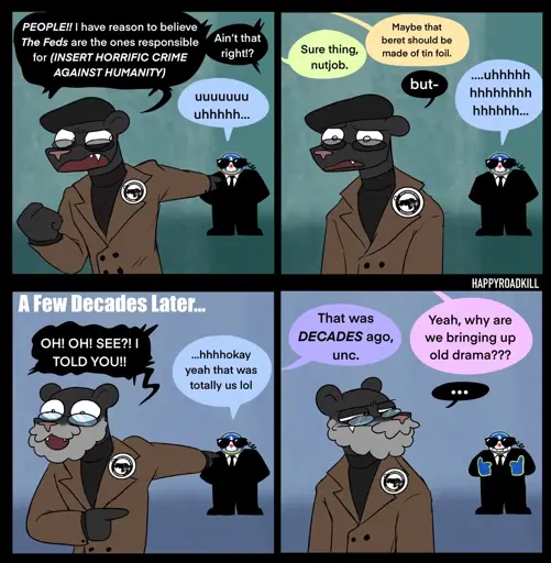 Black Panther: "People!! I have reason to believe The Feds are the ones responsible for (Insert Horrific Crime Against Humanity) Aint that right?", Feds: "uuuuh". Other People: "Sure thing Nutjob" "Maybe that Beret should be made of tinfoil". A Few Decades Later: Black Panther: "OH! OH" SEE? I TOLD YOU" Feds: "okay yeah that was totally us lol" Other People: "That was decades aho unc." "Yeah, why are we bringing up old drama?"