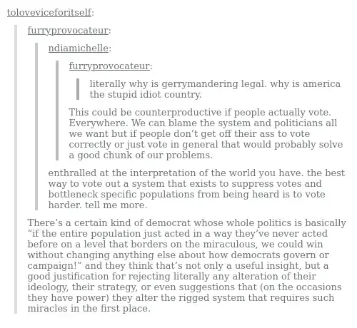 Screenshot of a tumblr post. User furryprovocateur: literally why is gerrymandering legal. why is america the stupid idiot country.User ndiamichelle:This could be counterproductive if people actually vote. Everywhere. We can blame the system and politicians all we want but if people don’t get off their ass to vote correctly or just vote in general that would probably solve a good chunk of our problems. User furryprovocateur:  enthralled at the interpretation of the world you have. the best way to vote out a system that exists to suppress votes and bottleneck specific populations from being heard is to vote harder. tell me more. User toloveviceforitself:There’s a certain kind of democrat whose whole politics is basically “if the entire population just acted in a way they’ve never acted before on a level that borders on the miraculous, we could win without changing anything else about how democrats govern or campaign!” and they think that’s not only a useful insight, but a good justification for rejecting literally any alteration of their ideology, their strategy, or even suggestions that (on the occasions they have power) they alter the rigged system that requires such miracles in the first place. 